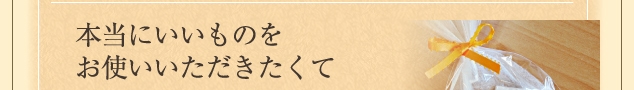 本当にいいものをお使いいただきたくて